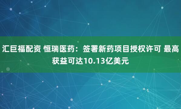 汇巨福配资 恒瑞医药:签署新药项目授权许可 最高获益可达10.13亿美元