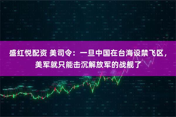 盛红悦配资 美司令：一旦中国在台海设禁飞区，美军就只能击沉解放军的战舰了