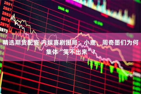 精选期货配资 内娱喜剧困局：小鹿、周奇墨们为何集体“笑不出来”?