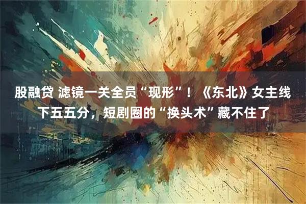 股融贷 滤镜一关全员“现形”！《东北》女主线下五五分，短剧圈的“换头术”藏不住了